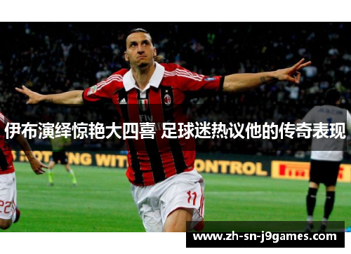 伊布演绎惊艳大四喜 足球迷热议他的传奇表现