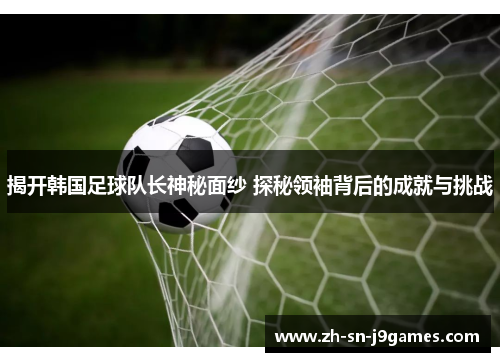 揭开韩国足球队长神秘面纱 探秘领袖背后的成就与挑战