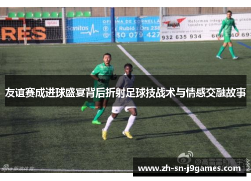 友谊赛成进球盛宴背后折射足球技战术与情感交融故事