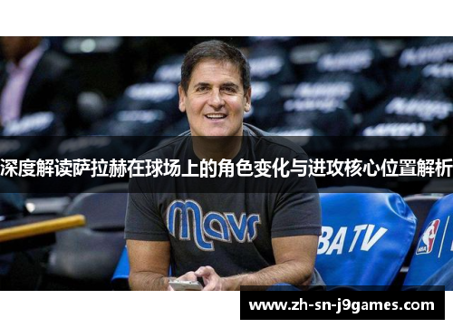 深度解读萨拉赫在球场上的角色变化与进攻核心位置解析