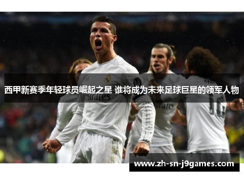 西甲新赛季年轻球员崛起之星 谁将成为未来足球巨星的领军人物 西甲新赛季年轻球员崛起之星 谁将成为未来足球巨星的领军人物