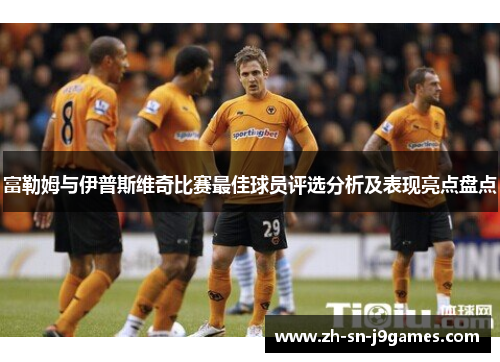 富勒姆与伊普斯维奇比赛最佳球员评选分析及表现亮点盘点