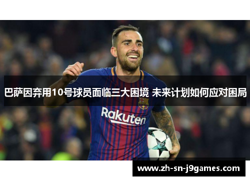 巴萨因弃用10号球员面临三大困境 未来计划如何应对困局 巴萨因弃用10号球员面临三大困境 未来计划如何应对困局