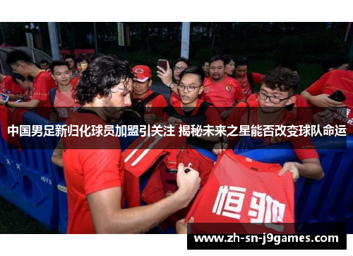 中国男足新归化球员加盟引关注 揭秘未来之星能否改变球队命运 中国男足新归化球员加盟引关注 揭秘未来之星能否改变球队命运