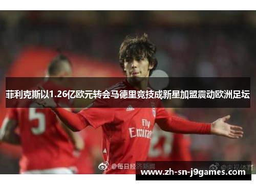 菲利克斯以1.26亿欧元转会马德里竞技成新星加盟震动欧洲足坛 菲利克斯以1.26亿欧元转会马德里竞技成新星加盟震动欧洲足坛