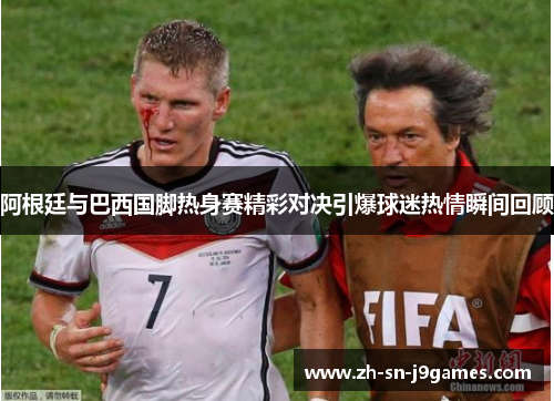 阿根廷与巴西国脚热身赛精彩对决引爆球迷热情瞬间回顾 阿根廷与巴西国脚热身赛精彩对决引爆球迷热情瞬间回顾